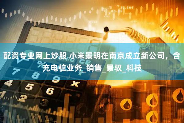配资专业网上炒股 小米景明在南京成立新公司，含充电桩业务_销售_景驭_科技