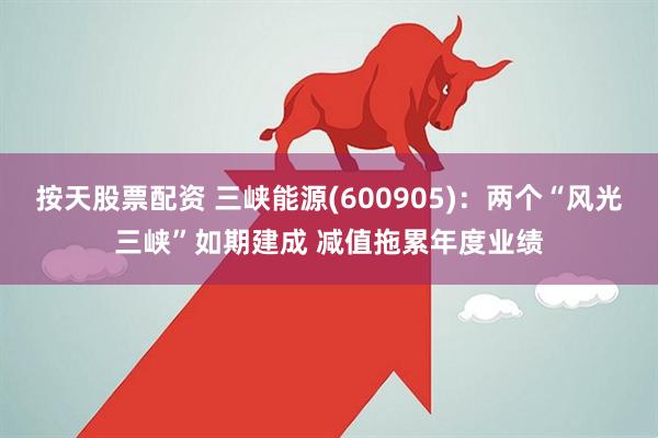按天股票配资 三峡能源(600905)：两个“风光三峡”如期建成 减值拖累年度业绩